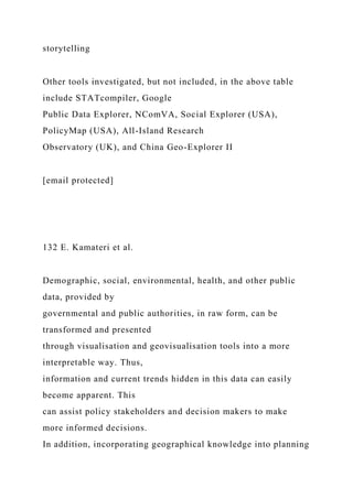 storytelling
Other tools investigated, but not included, in the above table
include STATcompiler, Google
Public Data Explorer, NComVA, Social Explorer (USA),
PolicyMap (USA), All-Island Research
Observatory (UK), and China Geo-Explorer II
[email protected]
132 E. Kamateri et al.
Demographic, social, environmental, health, and other public
data, provided by
governmental and public authorities, in raw form, can be
transformed and presented
through visualisation and geovisualisation tools into a more
interpretable way. Thus,
information and current trends hidden in this data can easily
become apparent. This
can assist policy stakeholders and decision makers to make
more informed decisions.
In addition, incorporating geographical knowledge into planning
 