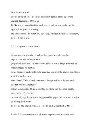 and formation of
social and political policies can help derive more accurate
spatial decisions. Obvious
fields where visualisation and geovisualisation tools can be
applied for policy making
are investment, population, housing, environmental assessment,
public health, etc.
7.3.2 Argumentation Tools
Argumentation tools visualise the structure of complex
arguments and debates as a
graphical network. In particular, they allow a large number of
stakeholders to partici-
pate, discuss, and contribute creative arguments and suggestions
which then become
visualised. This visual representation provides a better and
deeper understanding of
topics discussed. Thus, complex debates can become easily
analysed, refined, or
evaluated, e.g. by pinpointing possible gaps and inconsistencies
or strong and weak
points in the arguments, etc. (Benn and Macintosh 2011).
Table 7.2 summarises well-known argumentation tools and
 