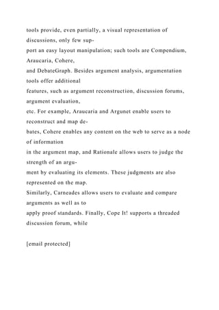tools provide, even partially, a visual representation of
discussions, only few sup-
port an easy layout manipulation; such tools are Compendium,
Araucaria, Cohere,
and DebateGraph. Besides argument analysis, argumentation
tools offer additional
features, such as argument reconstruction, discussion forums,
argument evaluation,
etc. For example, Araucaria and Argunet enable users to
reconstruct and map de-
bates, Cohere enables any content on the web to serve as a node
of information
in the argument map, and Rationale allows users to judge the
strength of an argu-
ment by evaluating its elements. These judgments are also
represented on the map.
Similarly, Carneades allows users to evaluate and compare
arguments as well as to
apply proof standards. Finally, Cope It! supports a threaded
discussion forum, while
[email protected]
 