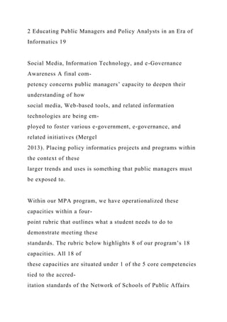 2 Educating Public Managers and Policy Analysts in an Era of
Informatics 19
Social Media, Information Technology, and e-Governance
Awareness A final com-
petency concerns public managers’ capacity to deepen their
understanding of how
social media, Web-based tools, and related information
technologies are being em-
ployed to foster various e-government, e-governance, and
related initiatives (Mergel
2013). Placing policy informatics projects and programs within
the context of these
larger trends and uses is something that public managers must
be exposed to.
Within our MPA program, we have operationalized these
capacities within a four-
point rubric that outlines what a student needs to do to
demonstrate meeting these
standards. The rubric below highlights 8 of our program’s 18
capacities. All 18 of
these capacities are situated under 1 of the 5 core competencies
tied to the accred-
itation standards of the Network of Schools of Public Affairs
 