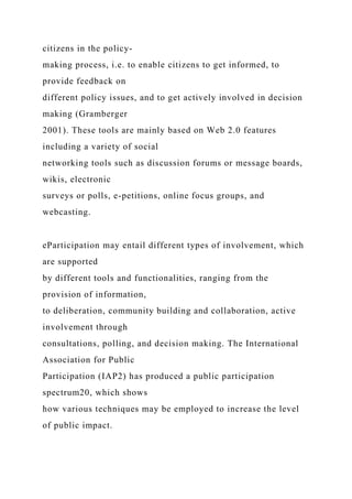 citizens in the policy-
making process, i.e. to enable citizens to get informed, to
provide feedback on
different policy issues, and to get actively involved in decision
making (Gramberger
2001). These tools are mainly based on Web 2.0 features
including a variety of social
networking tools such as discussion forums or message boards,
wikis, electronic
surveys or polls, e-petitions, online focus groups, and
webcasting.
eParticipation may entail different types of involvement, which
are supported
by different tools and functionalities, ranging from the
provision of information,
to deliberation, community building and collaboration, active
involvement through
consultations, polling, and decision making. The International
Association for Public
Participation (IAP2) has produced a public participation
spectrum20, which shows
how various techniques may be employed to increase the level
of public impact.
 