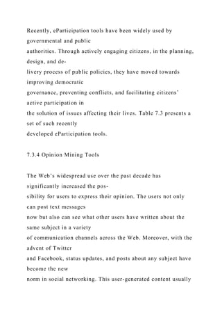 Recently, eParticipation tools have been widely used by
governmental and public
authorities. Through actively engaging citizens, in the planning,
design, and de-
livery process of public policies, they have moved towards
improving democratic
governance, preventing conflicts, and facilitating citizens’
active participation in
the solution of issues affecting their lives. Table 7.3 presents a
set of such recently
developed eParticipation tools.
7.3.4 Opinion Mining Tools
The Web’s widespread use over the past decade has
significantly increased the pos-
sibility for users to express their opinion. The users not only
can post text messages
now but also can see what other users have written about the
same subject in a variety
of communication channels across the Web. Moreover, with the
advent of Twitter
and Facebook, status updates, and posts about any subject have
become the new
norm in social networking. This user-generated content usually
 