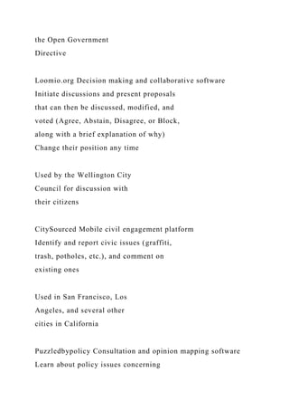 the Open Government
Directive
Loomio.org Decision making and collaborative software
Initiate discussions and present proposals
that can then be discussed, modified, and
voted (Agree, Abstain, Disagree, or Block,
along with a brief explanation of why)
Change their position any time
Used by the Wellington City
Council for discussion with
their citizens
CitySourced Mobile civil engagement platform
Identify and report civic issues (graffiti,
trash, potholes, etc.), and comment on
existing ones
Used in San Francisco, Los
Angeles, and several other
cities in California
Puzzledbypolicy Consultation and opinion mapping software
Learn about policy issues concerning
 