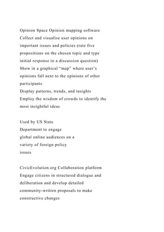 Opinion Space Opinion mapping software
Collect and visualise user opinions on
important issues and policies (rate five
propositions on the chosen topic and type
initial response to a discussion question)
Show in a graphical “map” where user’s
opinions fall next to the opinions of other
participants
Display patterns, trends, and insights
Employ the wisdom of crowds to identify the
most insightful ideas
Used by US State
Department to engage
global online audiences on a
variety of foreign policy
issues
CivicEvolution.org Collaboration platform
Engage citizens in structured dialogue and
deliberation and develop detailed
community-written proposals to make
constructive changes
 