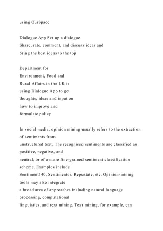 using OurSpace
Dialogue App Set up a dialogue
Share, rate, comment, and discuss ideas and
bring the best ideas to the top
Department for
Environment, Food and
Rural Affairs in the UK is
using Dialogue App to get
thoughts, ideas and input on
how to improve and
formulate policy
In social media, opinion mining usually refers to the extraction
of sentiments from
unstructured text. The recognised sentiments are classified as
positive, negative, and
neutral, or of a more fine-grained sentiment classification
scheme. Examples include
Sentiment140, Sentimentor, Repustate, etc. Opinion-mining
tools may also integrate
a broad area of approaches including natural language
processing, computational
linguistics, and text mining. Text mining, for example, can
 