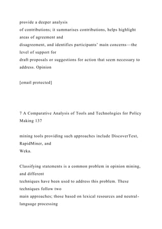 provide a deeper analysis
of contributions; it summarises contributions, helps highlight
areas of agreement and
disagreement, and identifies participants’ main concerns—the
level of support for
draft proposals or suggestions for action that seem necessary to
address. Opinion
[email protected]
7 A Comparative Analysis of Tools and Technologies for Policy
Making 137
mining tools providing such approaches include DiscoverText,
RapidMiner, and
Weka.
Classifying statements is a common problem in opinion mining,
and different
techniques have been used to address this problem. These
techniques follow two
main approaches; those based on lexical resources and neutral-
language processing
 