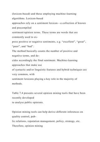 (lexicon-based) and those employing machine-learning
algorithms. Lexicon-based
approaches rely on a sentiment lexicon—a collection of known
and precompiled
sentiment/opinion terms. These terms are words that are
commonly used to ex-
press positive or negative sentiments, e.g. “excellent”, “great”,
“poor”, and “bad”.
The method basically counts the number of positive and
negative terms, and de-
cides accordingly the final sentiment. Machine-learning
approaches that make use
of syntactic and/or linguistic features and hybrid techniques are
very common, with
sentiment lexicons playing a key role in the majority of
methods.
Table 7.4 presents several opinion mining tools that have been
recently developed
to analyse public opinions.
Opinion mining tools can help derive different inferences on
quality control, pub-
lic relations, reputation management, policy, strategy, etc.
Therefore, opinion mining
 