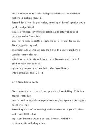 tools can be used to assist policy stakeholders and decision
makers in making more in-
formed decisions. In particular, knowing citizens’ opinion about
public and political
issues, proposed government actions, and interventions or
policies under formation
can ensure more socially acceptable policies and decisions.
Finally, gathering and
analysing public opinion can enable us to understand how a
certain community re-
acts to certain events and even try to discover patterns and
predict their reactions to
upcoming events based on their behaviour history
(Maragoudakis et al. 2011).
7.3.5 Simulation Tools
Simulation tools are based on agent-based modelling. This is a
recent technique
that is used to model and reproduce complex systems. An agent-
based system is
formed by a set of interacting and autonomous “agents” (Macal
and North 2005) that
represent humans. Agents act and interact with their
environment, including other
 