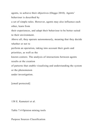 agents, to achieve their objectives (Onggo 2010). Agents’
behaviour is described by
a set of simple rules. However, agents may also influence each
other, learn from
their experiences, and adapt their behaviour to be better suited
to their environment.
Above all, they operate autonomously, meaning that they decide
whether or not to
perform an operation, taking into account their goals and
priorities, as well as the
known context. The analysis of interactions between agents
results at the creation
of patterns that enable visualising and understanding the system
or the phenomenon
under investigation.
[email protected]
138 E. Kamateri et al.
Table 7.4 Opinion mining tools
Purpose Sources Classification
 