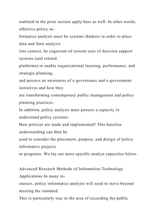 outlined in the prior section apply here as well. In other words,
effective policy in-
formatics analysts must be systems thinkers in order to place
data and their analysis
into context, be cognizant of current uses of decision support
systems (and related
platforms) to enable organizational learning, performance, and
strategic planning,
and possess an awareness of e-governance and e-government
initiatives and how they
are transforming contemporary public management and policy
planning practices.
In addition, policy analysts must possess a capacity to
understand policy systems:
How policies are made and implemented? This baseline
understanding can then be
used to consider the placement, purpose, and design of policy
informatics projects
or programs. We lay out more specific analyst capacities below.
Advanced Research Methods of Information Technology
Applications In many in-
stances, policy informatics analysts will need to move beyond
meeting the standard.
This is particularly true in the area of exceeding the public
 