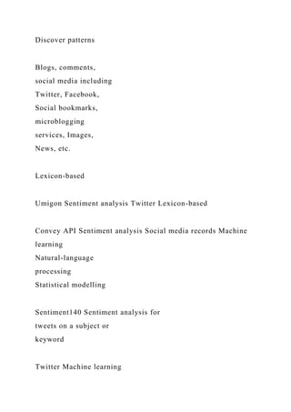 Discover patterns
Blogs, comments,
social media including
Twitter, Facebook,
Social bookmarks,
microblogging
services, Images,
News, etc.
Lexicon-based
Umigon Sentiment analysis Twitter Lexicon-based
Convey API Sentiment analysis Social media records Machine
learning
Natural-language
processing
Statistical modelling
Sentiment140 Sentiment analysis for
tweets on a subject or
keyword
Twitter Machine learning
 