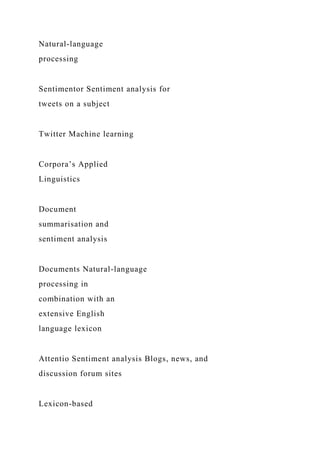 Natural-language
processing
Sentimentor Sentiment analysis for
tweets on a subject
Twitter Machine learning
Corpora’s Applied
Linguistics
Document
summarisation and
sentiment analysis
Documents Natural-language
processing in
combination with an
extensive English
language lexicon
Attentio Sentiment analysis Blogs, news, and
discussion forum sites
Lexicon-based
 