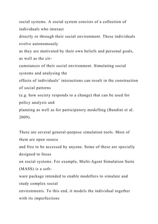 social systems. A social system consists of a collection of
individuals who interact
directly or through their social environment. These individuals
evolve autonomously
as they are motivated by their own beliefs and personal goals,
as well as the cir-
cumstances of their social environment. Simulating social
systems and analysing the
effects of individuals’ interactions can result in the construction
of social patterns
(e.g. how society responds to a change) that can be used for
policy analysis and
planning as well as for participatory modelling (Bandini et al.
2009).
There are several general-purpose simulation tools. Most of
them are open source
and free to be accessed by anyone. Some of these are specially
designed to focus
on social systems. For example, Multi-Agent Simulation Suite
(MASS) is a soft-
ware package intended to enable modellers to simulate and
study complex social
environments. To this end, it models the individual together
with its imperfections
 
