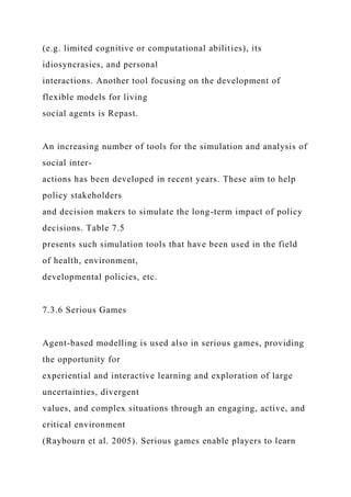 (e.g. limited cognitive or computational abilities), its
idiosyncrasies, and personal
interactions. Another tool focusing on the development of
flexible models for living
social agents is Repast.
An increasing number of tools for the simulation and analysis of
social inter-
actions has been developed in recent years. These aim to help
policy stakeholders
and decision makers to simulate the long-term impact of policy
decisions. Table 7.5
presents such simulation tools that have been used in the field
of health, environment,
developmental policies, etc.
7.3.6 Serious Games
Agent-based modelling is used also in serious games, providing
the opportunity for
experiential and interactive learning and exploration of large
uncertainties, divergent
values, and complex situations through an engaging, active, and
critical environment
(Raybourn et al. 2005). Serious games enable players to learn
 