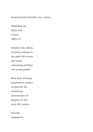 Historical data Flexible Any country
Modelling the
Early Life
Course
(MEL-C)
Simulate the effects
of policy making in
the early life course
and issues
concerning children
and young people
Data from existing
longitudinal studies
to quantify the
underlying
determinants of
progress in the
early life course
Flexibly
adapted for
 