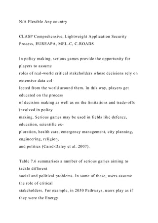N/A Flexible Any country
CLASP Comprehensive, Lightweight Application Security
Process, EUREAPA, MEL-C, C-ROADS
In policy making, serious games provide the opportunity for
players to assume
roles of real-world critical stakeholders whose decisions rely on
extensive data col-
lected from the world around them. In this way, players get
educated on the process
of decision making as well as on the limitations and trade-offs
involved in policy
making. Serious games may be used in fields like defence,
education, scientific ex-
ploration, health care, emergency management, city planning,
engineering, religion,
and politics (Caird-Daley et al. 2007).
Table 7.6 summarises a number of serious games aiming to
tackle different
social and political problems. In some of these, users assume
the role of critical
stakeholders. For example, in 2050 Pathways, users play as if
they were the Energy
 