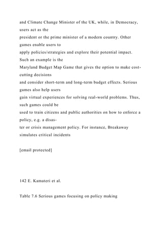 and Climate Change Minister of the UK, while, in Democracy,
users act as the
president or the prime minister of a modern country. Other
games enable users to
apply policies/strategies and explore their potential impact.
Such an example is the
Maryland Budget Map Game that gives the option to make cost-
cutting decisions
and consider short-term and long-term budget effects. Serious
games also help users
gain virtual experiences for solving real-world problems. Thus,
such games could be
used to train citizens and public authorities on how to enforce a
policy, e.g. a disas-
ter or crisis management policy. For instance, Breakaway
simulates critical incidents
[email protected]
142 E. Kamateri et al.
Table 7.6 Serious games focusing on policy making
 