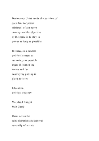 Democracy Users are in the position of
president (or prime
minister) of a modern
country and the objective
of the game is to stay in
power as long as possible
It recreates a modern
political system as
accurately as possible
Users influence the
voters and the
country by putting in
place policies
Education,
political strategy
Maryland Budget
Map Game
Users act as the
administration and general
assembly of a state
 