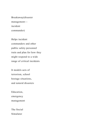 Breakaway(disaster
management—
incident
commander)
Helps incident
commanders and other
public safety personnel
train and plan for how they
might respond to a wide
range of critical incidents
It models acts of
terrorism, school
hostage situations,
and natural disasters
Education,
emergency
management
The Social
Simulator
 