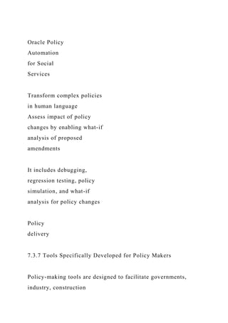 Oracle Policy
Automation
for Social
Services
Transform complex policies
in human language
Assess impact of policy
changes by enabling what-if
analysis of proposed
amendments
It includes debugging,
regression testing, policy
simulation, and what-if
analysis for policy changes
Policy
delivery
7.3.7 Tools Specifically Developed for Policy Makers
Policy-making tools are designed to facilitate governments,
industry, construction
 