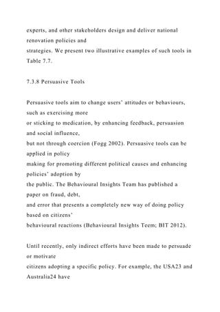 experts, and other stakeholders design and deliver national
renovation policies and
strategies. We present two illustrative examples of such tools in
Table 7.7.
7.3.8 Persuasive Tools
Persuasive tools aim to change users’ attitudes or behaviours,
such as exercising more
or sticking to medication, by enhancing feedback, persuasion
and social influence,
but not through coercion (Fogg 2002). Persuasive tools can be
applied in policy
making for promoting different political causes and enhancing
policies’ adoption by
the public. The Behavioural Insights Team has published a
paper on fraud, debt,
and error that presents a completely new way of doing policy
based on citizens’
behavioural reactions (Behavioural Insights Teem; BIT 2012).
Until recently, only indirect efforts have been made to persuade
or motivate
citizens adopting a specific policy. For example, the USA23 and
Australia24 have
 