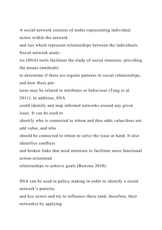 A social network consists of nodes representing individual
actors within the network
and ties which represent relationships between the individuals.
Social network analy-
sis (SNA) tools facilitate the study of social structure, providing
the means (methods)
to determine if there are regular patterns in social relationships,
and how these pat-
terns may be related to attributes or behaviour (Tang et al.
2011). In addition, SNA
could identify and map informal networks around any given
issue. It can be used to
identify who is connected to whom and thus adds value/does not
add value, and who
should be connected to whom to solve the issue at hand. It also
identifies conflicts
and broken links that need attention to facilitate more functional
action-orientated
relationships to achieve goals (Rowena 2010).
SNA can be used in policy making in order to identify a social
network’s patterns
and key actors and try to influence these (and, therefore, their
networks) by applying
 