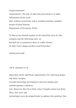 nongovernmental
organisations. The aim of open data movement is to make
information freely avail-
able, without restrictions and in standard machine readable
format (United Nations
Department of Economic 2010).
25 Due to the limited number of the identified tools for this
category and the following ones, we
decided not to summarise them in a table format.
26 http://www.magus-toolbox.com/Networker/.
[email protected]
146 E. Kamateri et al.
Open data create significant opportunities for achieving deeper
and faster insights
towards knowledge development, decision making and
interdisciplinary collabora-
tion. However, they have little value if people cannot use them.
Thus, new tools and
technologies were developed lately to address this problem. One
 