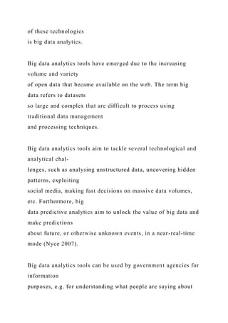 of these technologies
is big data analytics.
Big data analytics tools have emerged due to the increasing
volume and variety
of open data that became available on the web. The term big
data refers to datasets
so large and complex that are difficult to process using
traditional data management
and processing techniques.
Big data analytics tools aim to tackle several technological and
analytical chal-
lenges, such as analysing unstructured data, uncovering hidden
patterns, exploiting
social media, making fast decisions on massive data volumes,
etc. Furthermore, big
data predictive analytics aim to unlock the value of big data and
make predictions
about future, or otherwise unknown events, in a near-real-time
mode (Nyce 2007).
Big data analytics tools can be used by government agencies for
information
purposes, e.g. for understanding what people are saying about
 