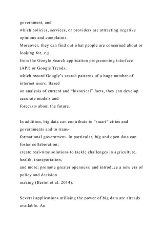 government, and
which policies, services, or providers are attracting negative
opinions and complaints.
Moreover, they can find out what people are concerned about or
looking for, e.g.
from the Google Search application programming interface
(API) or Google Trends,
which record Google’s search patterns of a huge number of
internet users. Based
on analysis of current and “historical” facts, they can develop
accurate models and
forecasts about the future.
In addition, big data can contribute to “smart” cities and
governments and to trans-
formational government. In particular, big and open data can
foster collaboration;
create real-time solutions to tackle challenges in agriculture,
health, transportation,
and more; promote greater openness; and introduce a new era of
policy and decision
making (Bertot et al. 2014).
Several applications utilising the power of big data are already
available. An
 