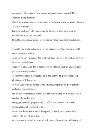 example is the case of an insurance company, named The
Climate Corporation,
which examines massive streams of climate data to assess future
risk and current
damage and provide insurance to farmers who can lock in
profits even in the case of
drought, excessive rains, or other adverse weather conditions.
Despite the wide adoption in the private sector, big data still
have limited applica-
tions in policy making. One of the few initiatives is that of New
Zealand, which has
recently expressed their intention to reform and/or create new
governmental services
to improve people, society, and economy. In particular, the
Ministry of Education
in New Zealand is already processing population projections,
building consent data,
and school enrolment data to work out where new schools are
needed. In addition,
using geospatial, population, traffic, and travel-to-work
information, it is possible to
locate the best place for a hospital, school, or community
facility, to serve commu-
nities most at need, or cut travel times. Moreover, Ministry of
 
