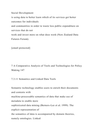 Social Development
is using data to better learn which of its services get better
outcomes for individuals
and communities in order to waste less public expenditure on
services that do not
work and invest more on what does work (New Zealand Data
Futures Forum).
[email protected]
7 A Comparative Analysis of Tools and Technologies for Policy
Making 147
7.3.11 Semantics and Linked Data Tools
Semantic technology enables users to enrich their documents
and contents with
machine-processable semantics of data that make use of
metadata to enable more
sophisticated data mining (Berners-Lee et al. 1999). The
explicit representation of
the semantics of data is accompanied by domain theories,
namely ontologies. Linked
 