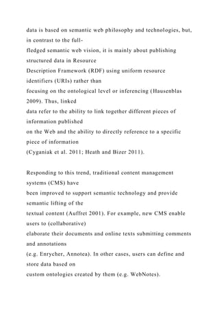 data is based on semantic web philosophy and technologies, but,
in contrast to the full-
fledged semantic web vision, it is mainly about publishing
structured data in Resource
Description Framework (RDF) using uniform resource
identifiers (URIs) rather than
focusing on the ontological level or inferencing (Hausenblas
2009). Thus, linked
data refer to the ability to link together different pieces of
information published
on the Web and the ability to directly reference to a specific
piece of information
(Cyganiak et al. 2011; Heath and Bizer 2011).
Responding to this trend, traditional content management
systems (CMS) have
been improved to support semantic technology and provide
semantic lifting of the
textual content (Auffret 2001). For example, new CMS enable
users to (collaborative)
elaborate their documents and online texts submitting comments
and annotations
(e.g. Enrycher, Annotea). In other cases, users can define and
store data based on
custom ontologies created by them (e.g. WebNotes).
 