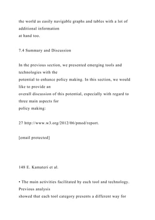 the world as easily navigable graphs and tables with a lot of
additional information
at hand too.
7.4 Summary and Discussion
In the previous section, we presented emerging tools and
technologies with the
potential to enhance policy making. In this section, we would
like to provide an
overall discussion of this potential, especially with regard to
three main aspects for
policy making:
27 http://www.w3.org/2012/06/pmod/report.
[email protected]
148 E. Kamateri et al.
• The main activities facilitated by each tool and technology.
Previous analysis
showed that each tool category presents a different way for
 