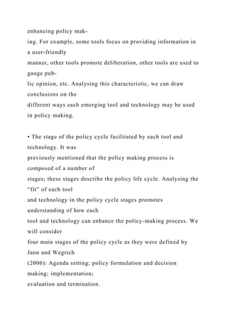 enhancing policy mak-
ing. For example, some tools focus on providing information in
a user-friendly
manner, other tools promote deliberation, other tools are used to
gauge pub-
lic opinion, etc. Analysing this characteristic, we can draw
conclusions on the
different ways each emerging tool and technology may be used
in policy making.
• The stage of the policy cycle facilitated by each tool and
technology. It was
previously mentioned that the policy making process is
composed of a number of
stages; these stages describe the policy life cycle. Analysing the
“fit” of each tool
and technology in the policy cycle stages promotes
understanding of how each
tool and technology can enhance the policy-making process. We
will consider
four main stages of the policy cycle as they were defined by
Jann and Wegrich
(2006): Agenda setting; policy formulation and decision
making; implementation;
evaluation and termination.
 