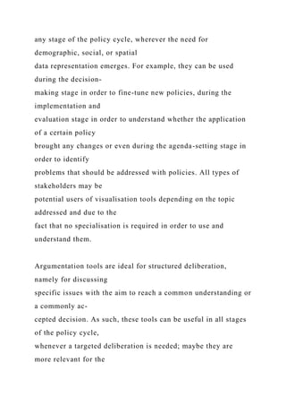 any stage of the policy cycle, wherever the need for
demographic, social, or spatial
data representation emerges. For example, they can be used
during the decision-
making stage in order to fine-tune new policies, during the
implementation and
evaluation stage in order to understand whether the application
of a certain policy
brought any changes or even during the agenda-setting stage in
order to identify
problems that should be addressed with policies. All types of
stakeholders may be
potential users of visualisation tools depending on the topic
addressed and due to the
fact that no specialisation is required in order to use and
understand them.
Argumentation tools are ideal for structured deliberation,
namely for discussing
specific issues with the aim to reach a common understanding or
a commonly ac-
cepted decision. As such, these tools can be useful in all stages
of the policy cycle,
whenever a targeted deliberation is needed; maybe they are
more relevant for the
 