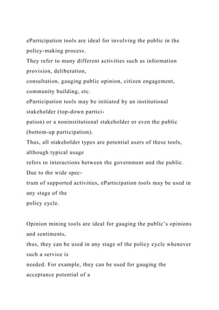 eParticipation tools are ideal for involving the public in the
policy-making process.
They refer to many different activities such as information
provision, deliberation,
consultation, gauging public opinion, citizen engagement,
community building, etc.
eParticipation tools may be initiated by an institutional
stakeholder (top-down partici-
pation) or a noninstitutional stakeholder or even the public
(bottom-up participation).
Thus, all stakeholder types are potential users of these tools,
although typical usage
refers to interactions between the government and the public.
Due to the wide spec-
trum of supported activities, eParticipation tools may be used in
any stage of the
policy cycle.
Opinion mining tools are ideal for gauging the public’s opinions
and sentiments,
thus, they can be used in any stage of the policy cycle whenever
such a service is
needed. For example, they can be used for gauging the
acceptance potential of a
 