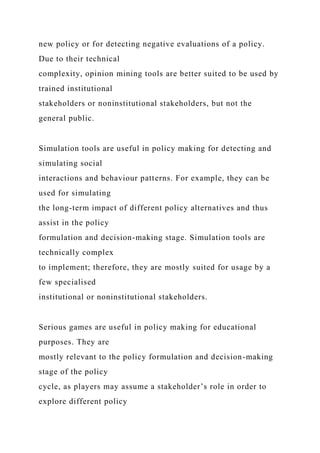 new policy or for detecting negative evaluations of a policy.
Due to their technical
complexity, opinion mining tools are better suited to be used by
trained institutional
stakeholders or noninstitutional stakeholders, but not the
general public.
Simulation tools are useful in policy making for detecting and
simulating social
interactions and behaviour patterns. For example, they can be
used for simulating
the long-term impact of different policy alternatives and thus
assist in the policy
formulation and decision-making stage. Simulation tools are
technically complex
to implement; therefore, they are mostly suited for usage by a
few specialised
institutional or noninstitutional stakeholders.
Serious games are useful in policy making for educational
purposes. They are
mostly relevant to the policy formulation and decision-making
stage of the policy
cycle, as players may assume a stakeholder’s role in order to
explore different policy
 