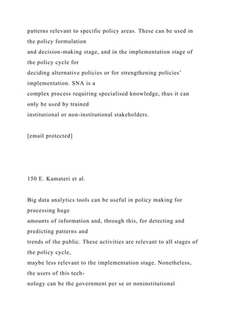 patterns relevant to specific policy areas. These can be used in
the policy formulation
and decision-making stage, and in the implementation stage of
the policy cycle for
deciding alternative policies or for strengthening policies’
implementation. SNA is a
complex process requiring specialised knowledge, thus it can
only be used by trained
institutional or non-institutional stakeholders.
[email protected]
150 E. Kamateri et al.
Big data analytics tools can be useful in policy making for
processing huge
amounts of information and, through this, for detecting and
predicting patterns and
trends of the public. These activities are relevant to all stages of
the policy cycle,
maybe less relevant to the implementation stage. Nonetheless,
the users of this tech-
nology can be the government per se or noninstitutional
 