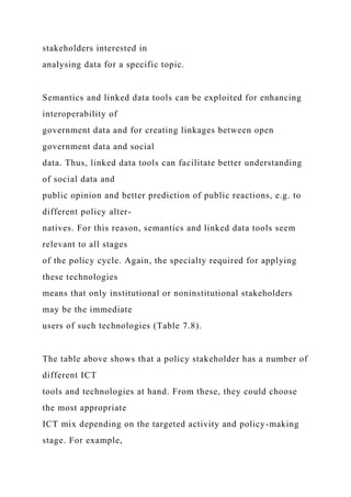 stakeholders interested in
analysing data for a specific topic.
Semantics and linked data tools can be exploited for enhancing
interoperability of
government data and for creating linkages between open
government data and social
data. Thus, linked data tools can facilitate better understanding
of social data and
public opinion and better prediction of public reactions, e.g. to
different policy alter-
natives. For this reason, semantics and linked data tools seem
relevant to all stages
of the policy cycle. Again, the specialty required for applying
these technologies
means that only institutional or noninstitutional stakeholders
may be the immediate
users of such technologies (Table 7.8).
The table above shows that a policy stakeholder has a number of
different ICT
tools and technologies at hand. From these, they could choose
the most appropriate
ICT mix depending on the targeted activity and policy-making
stage. For example,
 