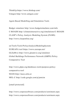 ThinkUp https://www.thinkup.com/
Umigon http://www.umigon.com/
Agent-Based Modelling and Simulation Tools
Budget simulator http://www.budgetsimulator.com/info
C-ROADS http://climateinteractive.org/simulations/C-ROADS
CLASP’s Policy Analysis Modeling System (PAMS)
http://www.clasponline.org/
en/Tools/Tools/PolicyAnalysisModelingSystem
EUREAPA tool https://www.eureapa.net/
GLEaMviz http://www.gleamviz.org/simulator
Global Buildings Performance Network (GBPN) Policy
Comparative Tool
http://www.gbpn.org/databases-tools/purpose-policy-
comparative-tool
MASS http://mass.aitia.ai
MEL-C http://code.google.com/p/jamsim
[email protected]
http://www.corporasoftware.com/products/sentiment.aspx
http://www.corporasoftware.com/products/sentiment.aspx
 