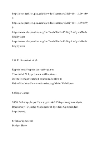 http://citeseerx.ist.psu.edu/viewdoc/summary?doi=10.1.1.79.889
9
http://citeseerx.ist.psu.edu/viewdoc/summary?doi=10.1.1.79.889
9
http://www.clasponline.org/en/Tools/Tools/PolicyAnalysisMode
lingSystem
http://www.clasponline.org/en/Tools/Tools/PolicyAnalysisMode
lingSystem
154 E. Kamateri et al.
Repast http://repast.sourceforge.net
Threshold 21 http://www.millennium-
institute.org/integrated_planning/tools/T21
UrbanSim http://www.urbansim.org/Main/WebHome
Serious Games
2050 Pathways https://www.gov.uk/2050-pathways-analysis
Breakaway (Disaster Management-Incident Commander)
http://www.
breakawayltd.com
Budget Hero
 