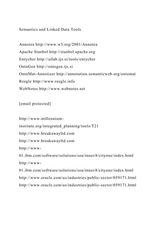 Semantics and Linked Data Tools
Annotea http://www.w3.org/2001/Annotea
Apache Stanbol http://stanbol.apache.org
Enrycher http://ailab.ijs.si/tools/enrycher
OntoGen http://ontogen.ijs.si
OntoMat-Annotizer http://annotation.semanticweb.org/ontomat
Reegle http://www.reegle.info
WebNotes http://www.webnotes.net
[email protected]
http://www.millennium-
institute.org/integrated_planning/tools/T21
http://www.breakawayltd.com
http://www.breakawayltd.com
http://www-
01.ibm.com/software/solutions/soa/innov8/cityone/index.html
http://www-
01.ibm.com/software/solutions/soa/innov8/cityone/index.html
http://www.oracle.com/us/industries/public-sector/059171.html
http://www.oracle.com/us/industries/public-sector/059171.html
 