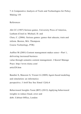 7 A Comparative Analysis of Tools and Technologies for Policy
Making 155
References
Abt CC (1987) Serious games. University Press of America,
Lanham (Cited in: Michael, D. and
Chen, C. (2006). Serious games: games that educate, train and
inform. Boston, MA: Thompson
Course Technology, PTR)
Auffret M (2001) Content management makes sense—Part 1,
delivering increased business
value through semantic content management. J Knowl Manage
Pract. http://www.tlainc.com/
articl28.htm
Bandini S, Manzoni S, Vizzari G (2009) Agent-based modeling
and simulation: an informatics
perspective. J Artif Soc Soc Simul 12(4):4
Behavioural Insights Teem (BIT) (2012) Applying behavioural
insights to reduce fraud, error and
debt. Cabinet Office, London
 