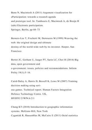 Benn N, Macintosh A (2011) Argument visualization for
eParticipation: towards a research agenda
and prototype tool. In: Tambouris E, Macintosh A, de Bruijn H
(eds) Electronic participation.
Springer, Berlin, pp 60–73
Berners-Lee T, Fischetti M, Dertouzos M (1999) Weaving the
web: the original design and ultimate
destiny of the world wide web by its inventor. Harper, San
Francisco
Bertot JC, Gorham U, Jaeger PT, Sarin LC, Choi H (2014) Big
data, open government and
e-government: issues, policies and recommendations. Inform
Polity 19(1):5–16.
Caird-Daley A, Harris D, Bessell K, Lowe M (2007) Training
decision making using seri-
ous games. Technical report. Human Factors Integration
Defence Technology Centre. UK,
HFIDTC/2/WP4.6.2/1
Chang KT (2010) Introduction to geographic information
systems. McGraw-Hill, New York
Cyganiak R, Hausenblas M, McCuirc E (2011) Ocial statistics
 