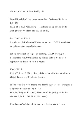 and the practice of data fidelity. In:
Wood D (ed) Linking government data. Springer, Berlin, pp
135–151
Fogg BJ (2002) Persuasive technology: using computers to
change what we think and do. Ubiquity,
December: Article 5
Gramberger MR (2001) Citizens as partners. OECD handbook
on information, consultation and
public participation in policy-making. OECD, Paris, p 64
Hausenblas M (2009) Exploiting linked data to build web
applications. IEEE Internet Comput
13(4):68–73
Heath T, Bizer C (2011) Linked data: evolving the web into a
global data space. Synthesis lectures
on the semantic web: theory and technology, vol 1:1. Morgan &
Claypool, San Rafael, pp 1–136
Jann W, Wegrich K (2006) Theories of the policy cycle. In:
Fischer F, Miller GJ, Sidney MS (eds)
Handbook of public policy analysis: theory, politics, and
 