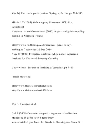 Y (eds) Electronic participation. Springer, Berlin, pp 298–313
Mitchell T (2005) Web mapping illustrated. O’Reilly,
Sebastopol
Northern Ireland Government (2013) A practical guide to policy
making in Northern Ireland.
http://www.ofmdfmni.gov.uk/practical-guide-policy-
making.pdf. Accessed 22 Dec 2014
Nyce C (2007) Predictive analytics white paper. American
Institute for Chartered Property Casualty
Underwriters. Insurance Institute of America, pp 9–10
[email protected]
http://www.tlainc.com/articl28.htm
http://www.tlainc.com/articl28.htm
156 E. Kamateri et al.
Ohl R (2008) Computer supported argument visualization:
Modelling in consultative democracy
around wicked problems. In: Okada A, Buckingham Shum S,
 