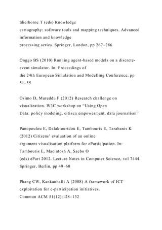Sherborne T (eds) Knowledge
cartography: software tools and mapping techniques. Advanced
information and knowledge
processing series. Springer, London, pp 267–286
Onggo BS (2010) Running agent-based models on a discrete-
event simulator. In: Proceedings of
the 24th European Simulation and Modelling Conference, pp
51–55
Osimo D, Mureddu F (2012) Research challenge on
visualization. W3C workshop on “Using Open
Data: policy modeling, citizen empowerment, data journalism”
Panopoulou E, Dalakiouridou E, Tambouris E, Tarabanis K
(2012) Citizens’ evaluation of an online
argument visualisation platform for eParticipation. In:
Tambouris E, Macintosh A, Saebo O
(eds) ePart 2012. Lecture Notes in Computer Science, vol 7444.
Springer, Berlin, pp 49–60
Phang CW, Kankanhalli A (2008) A framework of ICT
exploitation for e-participation initiatives.
Commun ACM 51(12):128–132
 