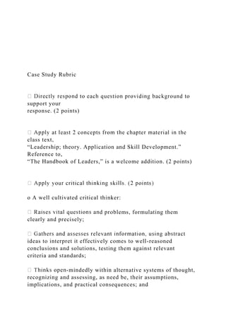 Case Study Rubric
support your
response. (2 points)
class text,
“Leadership; theory. Application and Skill Development.”
Reference to,
“The Handbook of Leaders,” is a welcome addition. (2 points)
o A well cultivated critical thinker:
d problems, formulating them
clearly and precisely;
ideas to interpret it effectively comes to well-reasoned
conclusions and solutions, testing them against relevant
criteria and standards;
-mindedly within alternative systems of thought,
recognizing and assessing, as need be, their assumptions,
implications, and practical consequences; and
 