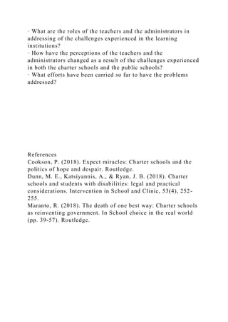 · What are the roles of the teachers and the administrators in
addressing of the challenges experienced in the learning
institutions?
· How have the perceptions of the teachers and the
administrators changed as a result of the challenges experienced
in both the charter schools and the public schools?
· What efforts have been carried so far to have the problems
addressed?
References
Cookson, P. (2018). Expect miracles: Charter schools and the
politics of hope and despair. Routledge.
Dunn, M. E., Katsiyannis, A., & Ryan, J. B. (2018). Charter
schools and students with disabilities: legal and practical
considerations. Intervention in School and Clinic, 53(4), 252-
255.
Maranto, R. (2018). The death of one best way: Charter schools
as reinventing government. In School choice in the real world
(pp. 39-57). Routledge.
 