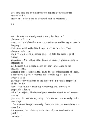 ordinary talk and social interactions) and conversational
analysis (the
study of the structure of such talk and interactions).
55
As it is most commonly understood, the focus of
phenomenological
research is on what the person experiences and its expression in
language
that is as loyal to the lived experience as possible. Thus,
phenomenological
inquiry attempts to describe and elucidate the meanings of
human
experience. More than other forms of inquiry, phenomenology
attempts to
get beneath how people describe their experience to the
structures that
underlie consciousness, that is, to the essential nature of ideas.
Phenomenologically oriented researchers typically use
interviews or
extended conversations as the source of their data. Important
skills for the
researcher include listening, observing, and forming an
empathic alliance
with the subject. The investigator remains watchful for themes
that are
presented but resists any temptation to structure or analyze the
meanings
of an observation prematurely. Once the basic observations are
recorded,
the data may be reduced, reconstructed, and analyzed as a
public
document.
 
